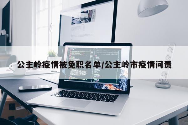 公主岭疫情被免职名单/公主岭市疫情问责